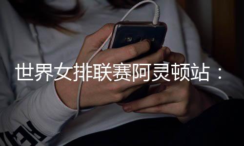 世界女排聯(lián)賽阿靈頓站:中國隊(duì)逆轉(zhuǎn)美國隊(duì) 四戰(zhàn)全勝收官