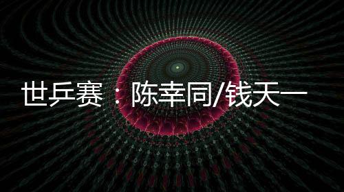 世乒賽：陳幸同/錢天一爆冷出局 王楚欽、孫穎莎雙線晉級