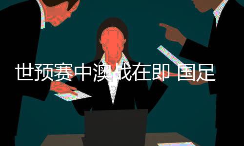 世預(yù)賽中澳戰(zhàn)在即 國足坐鎮(zhèn)“魔鬼主場(chǎng)”力爭(zhēng)出線生機(jī)