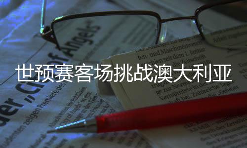 世預(yù)賽客場挑戰(zhàn)澳大利亞隊(duì) 國足調(diào)整心態(tài)迎硬仗