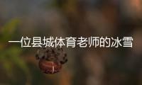 一位縣城體育老師的冰雪夢(mèng)：送我的學(xué)生走上“十四冬”的舞臺(tái)