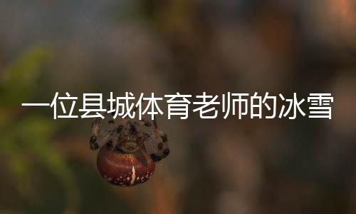 一位縣城體育老師的冰雪夢(mèng)：送我的學(xué)生走上“十四冬”的舞臺(tái)