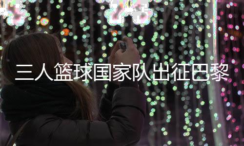 三人籃球國家隊出征巴黎 姚明:為那些同樣有奧運夢想的隊友戰(zhàn)斗