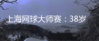 上海網(wǎng)球大師賽：38歲德約科維奇的挑戰(zhàn)與熱愛