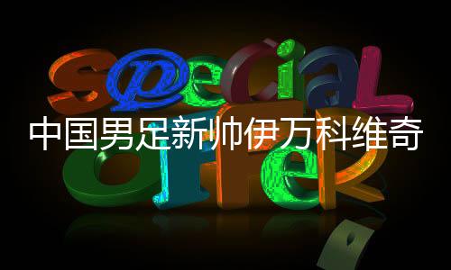 中國(guó)男足新帥伊萬(wàn)科維奇能否給球迷送上“見面禮”？