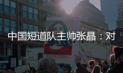 中國短道隊主帥張晶:對標米蘭 期待隊伍更加敢打敢拼