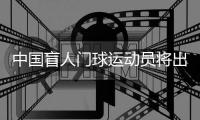 中國盲人門球運動員將出征巴黎殘奧會：相信積少成多