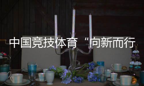 中國(guó)競(jìng)技體育“向新而行”——“體育深化改革新氣象”組稿之一