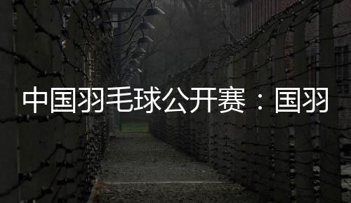 中國(guó)羽毛球公開(kāi)賽：國(guó)羽首日表現(xiàn)出色 取得11勝1負(fù)