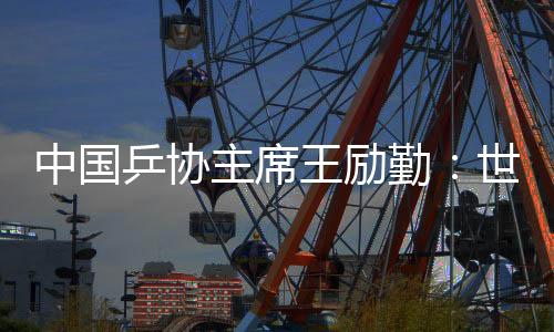 中國乒協(xié)主席王勵勤:世乒賽成績來之不易 男隊面臨更大挑戰(zhàn)