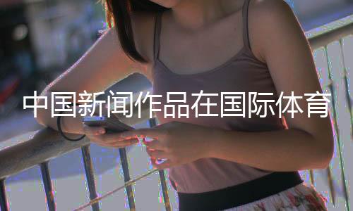 中國新聞作品在國際體育媒體獎中取得突破