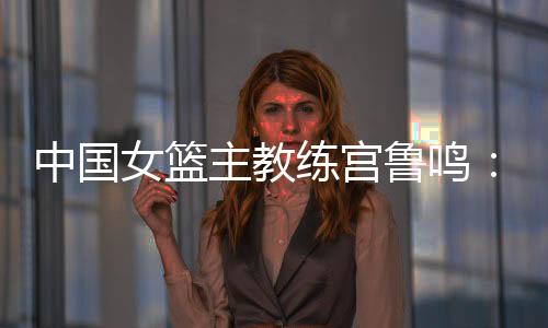 中國(guó)女籃主教練宮魯鳴:對(duì)標(biāo)一流強(qiáng)隊(duì) 堅(jiān)持“三全”方針