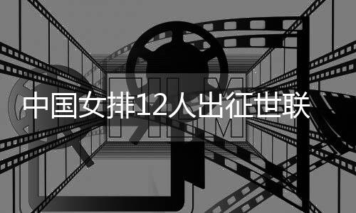 中國女排12人出征世聯(lián)賽總決賽 張常寧領(lǐng)銜朱婷缺席