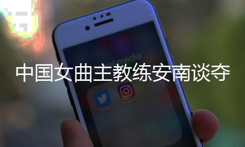 中國女曲主教練安南談奪冠后打算:先睡一整周再說