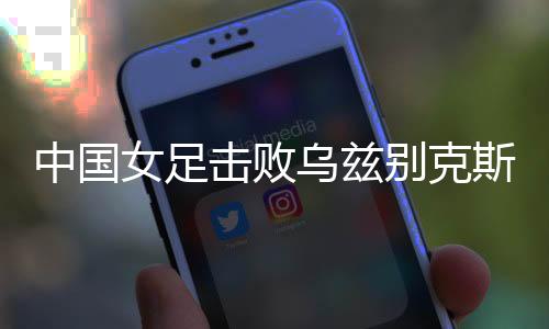 中國女足擊敗烏茲別克斯坦女足 取得永川國際女足錦標賽開門紅