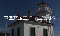 中國女足主帥：衛(wèi)冕冠軍有壓力，希望讓每個(gè)人自豪