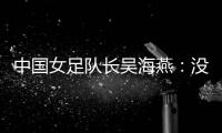 中國女足隊長吳海燕：沒進決賽令人沮喪，但球隊正在成長