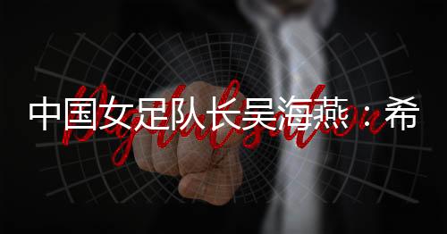中國女足隊長吳海燕：希望帶領中國隊走得更遠