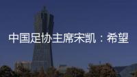 中國(guó)足協(xié)主席宋凱：希望中國(guó)有機(jī)會(huì)承辦更多青少年國(guó)際足球賽事