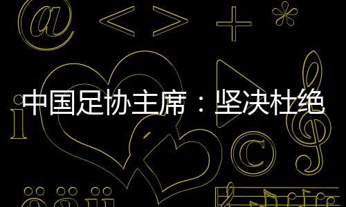 中國足協(xié)主席：堅決杜絕假球、默契球和“斷子絕孫腳”