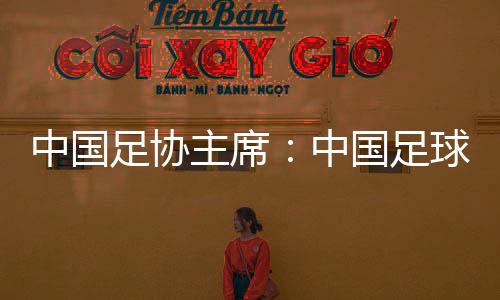 中國(guó)足協(xié)主席：中國(guó)足球需落實(shí)好六方面舉措