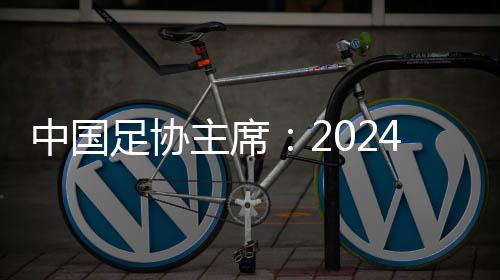 中國足協(xié)主席：2024年足球工作重樹信心、重回正軌、重新出發(fā)