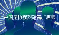 中國足協(xié)強(qiáng)烈譴責(zé)“唐順齊去世”謠言 馬寧為同行發(fā)聲