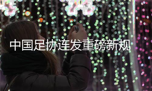 中國足協(xié)連發(fā)重磅新規(guī) 重新開放球隊(duì)冠名與異地遷移