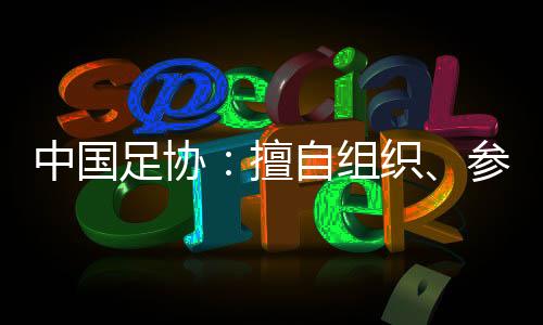 中國(guó)足協(xié)：擅自組織、參加國(guó)際足球賽事將受處罰