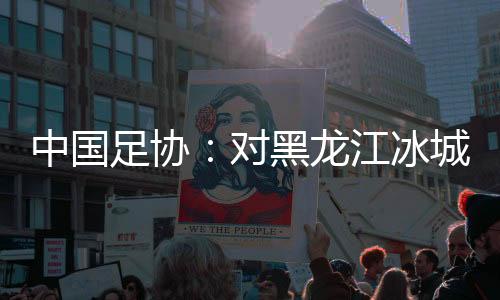 中國足協(xié)：對黑龍江冰城足球俱樂部隊(duì)予以通報批評
