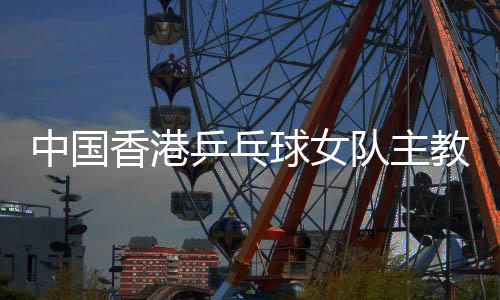 中國香港乒乓球女隊主教練張瑞：和隊員“亦師亦友亦家人”
