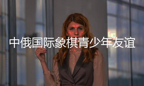 中俄國(guó)際象棋青少年友誼賽暨明星賽在哈爾濱舉行