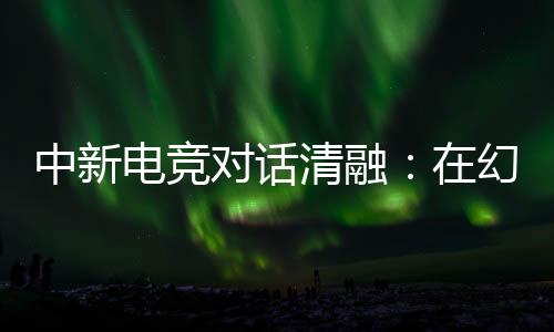 中新電競對(duì)話清融：在幻想人生里，依然是職業(yè)選手