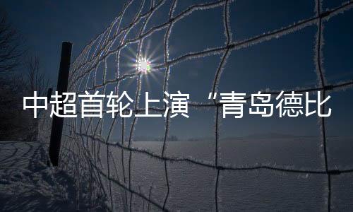 中超首輪上演“青島德比” 青島海牛戰(zhàn)平青島西海岸