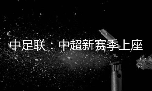 中足聯：中超新賽季上座人數同比增長逾兩成 場均24371人