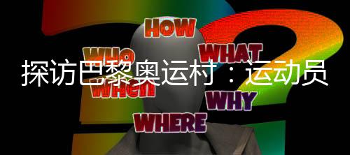 探訪巴黎奧運村：運動員們的居住生活環(huán)境如何？