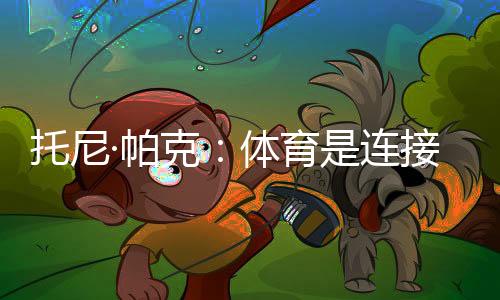 托尼·帕克：體育是連接文化的載體，享受與中國球迷相聚