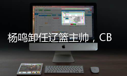 楊鳴卸任遼籃主帥，CBA本賽季已有多位教練離職