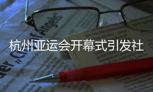 杭州亞運(yùn)會(huì)開幕式引發(fā)社會(huì)各界贊譽(yù)：精彩瞬間，難以忘懷