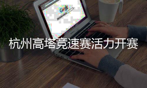 杭州高塔競速賽活力開賽 全民健身運動掀起“時尚風(fēng)”