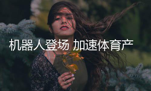 機器人登場 加速體育產(chǎn)業(yè)創(chuàng)新步伐——科技助力體育產(chǎn)業(yè)發(fā)展系列報道之一