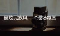最炫民族風(fēng)：“現(xiàn)場(chǎng)氛圍特別感染我，情不自禁想融入其中”