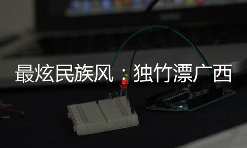 最炫民族風：獨竹漂廣西“一葦當先” 花炮重慶“點炮晉級”