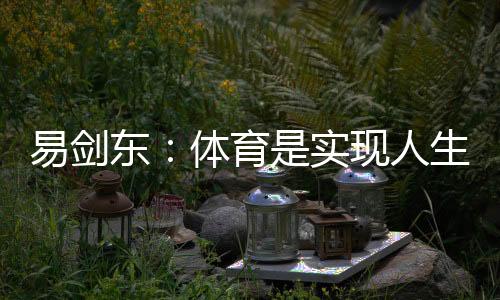 易劍東：體育是實現(xiàn)人生健康、快樂、幸福三大目標的重要手段