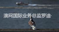 澳網(wǎng)國際業(yè)務總監(jiān)羅迪·坎貝爾：中國是澳網(wǎng)不可忽視的核心市場