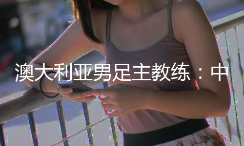澳大利亞男足主教練：中國隊(duì)很有組織 中澳戰(zhàn)會(huì)比較困難