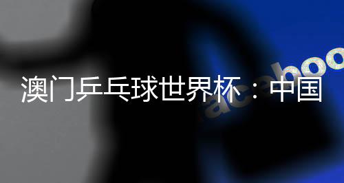 澳門(mén)乒乓球世界杯:中國(guó)選手包攬女單冠亞軍 巴西選手男單奪魁