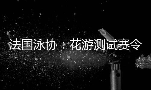 法國(guó)泳協(xié)：花游測(cè)試賽令人滿意，解決問(wèn)題保障奧運(yùn)