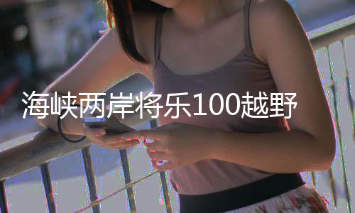 海峽兩岸將樂100越野挑戰(zhàn)賽開賽 臺灣選手踴躍參賽
