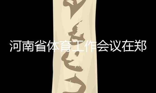 河南省體育工作會議在鄭州召開 全面加快體育河南建設(shè)進程